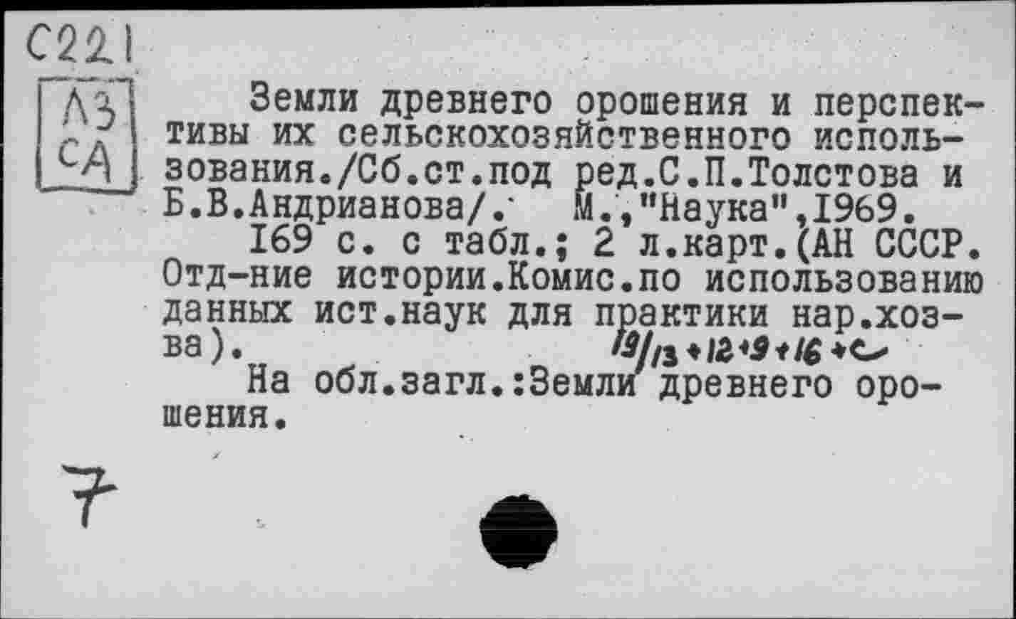 ﻿C22.I
Земли древнего орошения и перспективы их сельскохозяйственного ИСПОЛН-
A3
ИЛ	"л ъслвилилиопиихлсппиги иииидл—
п зования./Сб.ст.под ред.С.П.Толстова и Б .В. Андрианова/ .• м., “Наука", 1969.
169 с. с табл.; 2 л.карт.(АН СССР. Отд-ние истории.Комис.по использованию данных ист.наук для практики нар.хоз-ва).
На обл.загл.:3емли древнего орошения.